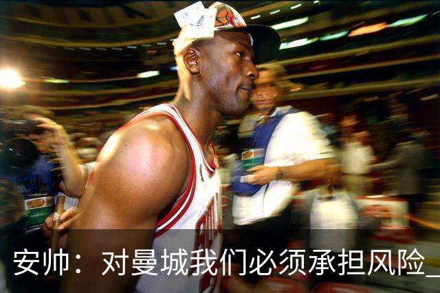 安帅：对曼城我们必须承担风险 皇马有能力逆转